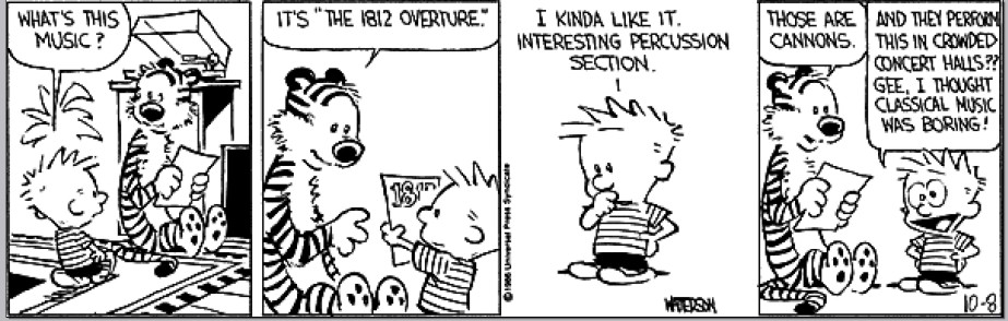 Calvin and Hobbes strip from oh god I'm typing this out on mobile, I'm sorry about the formatting. They've got a record on the turntable.
Calvin: What's this music?
Hobbes: It's "The 1812 Overture."
Calvin: I kinda like it. Interesting percussion section.
Hobbes: Those are cannons.
Calvin: And they performed this in crowded concert halls?? Gee, I thought classical music was boring!
